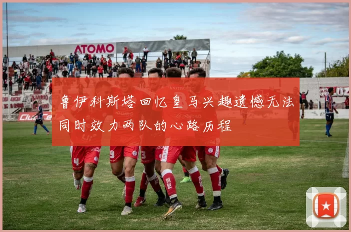 鲁伊科斯塔回忆皇马兴趣遗憾无法同时效力两队的心路历程