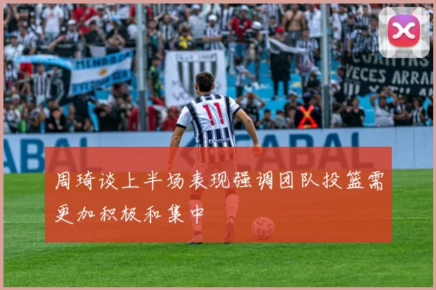 周琦谈上半场表现强调团队投篮需更加积极和集中