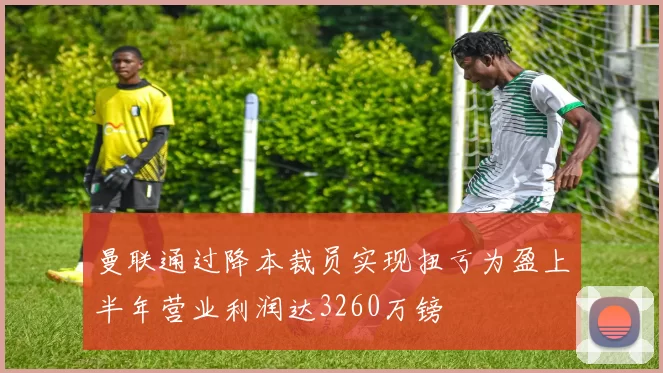 曼联通过降本裁员实现扭亏为盈上半年营业利润达3260万镑