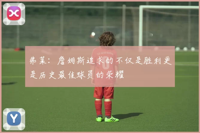弗莱：詹姆斯追求的不仅是胜利更是历史最佳球员的荣耀
