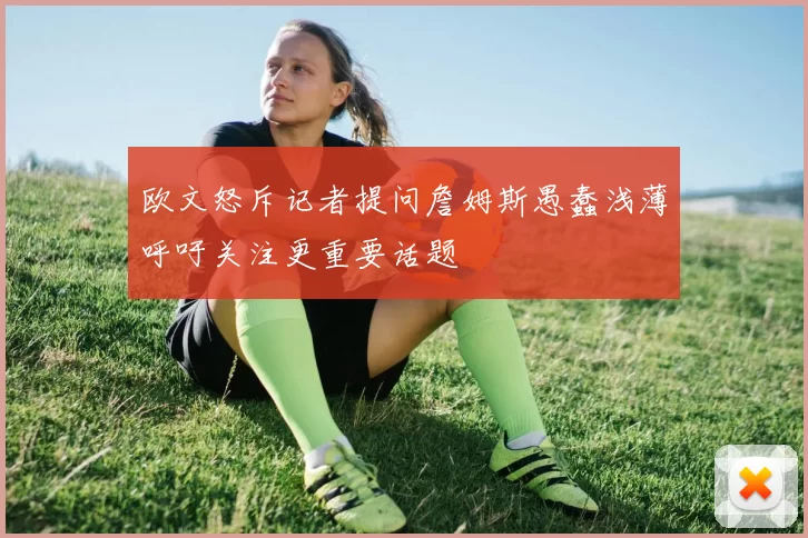 欧文怒斥记者提问詹姆斯愚蠢浅薄呼吁关注更重要话题
