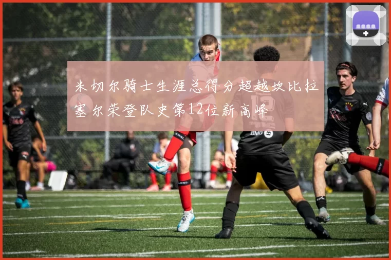 米切尔骑士生涯总得分超越坎比拉塞尔荣登队史第12位新高峰
