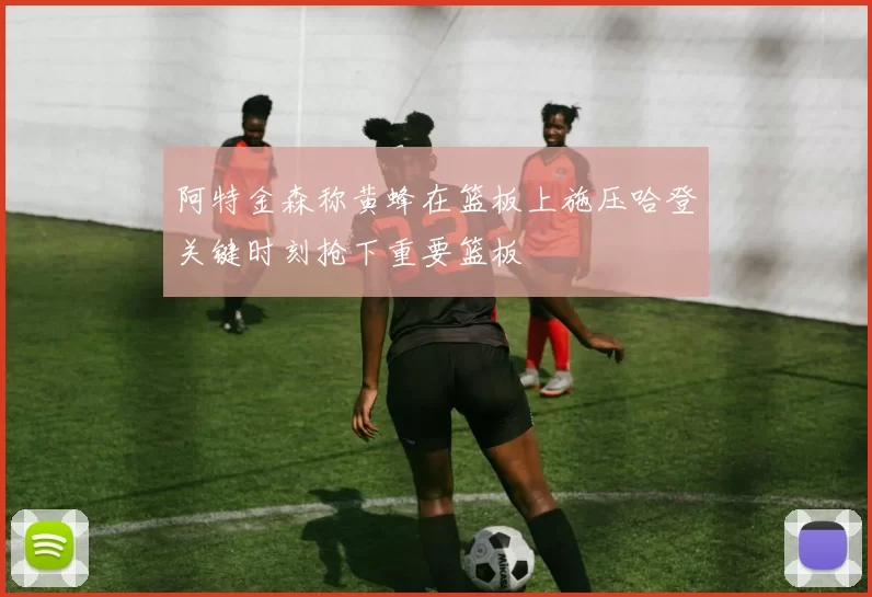 阿特金森称黄蜂在篮板上施压哈登关键时刻抢下重要篮板