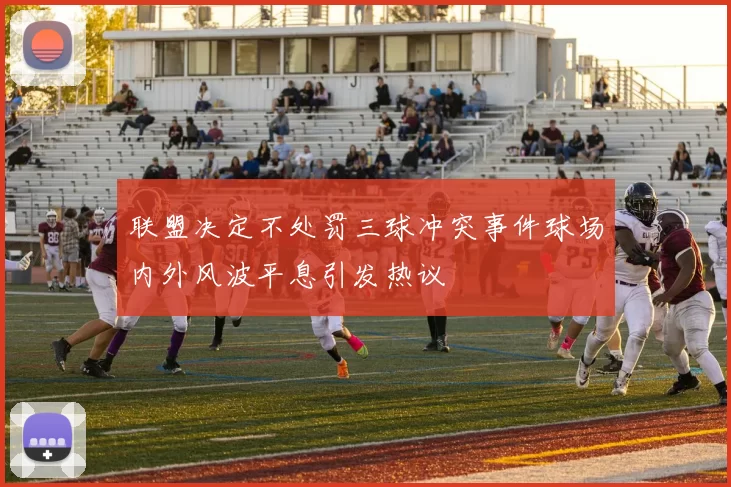 联盟决定不处罚三球冲突事件球场内外风波平息引发热议