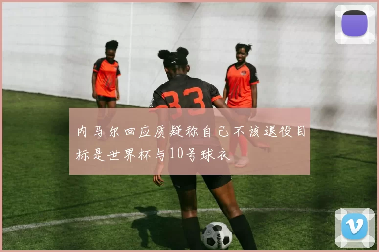 内马尔回应质疑称自己不该退役目标是世界杯与10号球衣