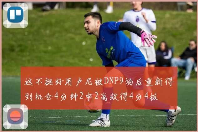 这不挺好用卢尼被DNP9场后重新得到机会4分钟2中2高效得4分4板