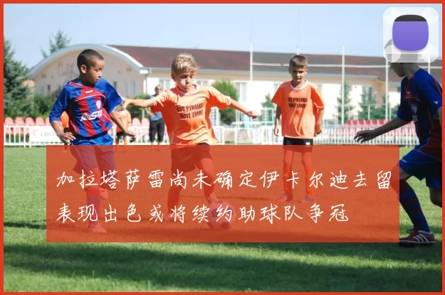 加拉塔萨雷尚未确定伊卡尔迪去留表现出色或将续约助球队争冠