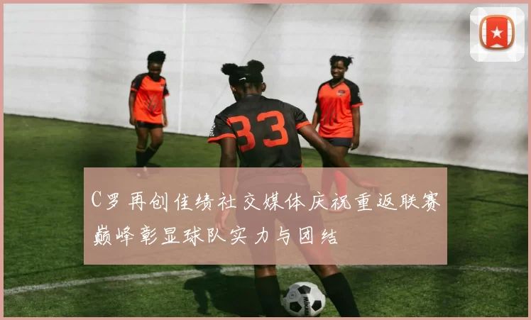 C罗再创佳绩社交媒体庆祝重返联赛巅峰彰显球队实力与团结