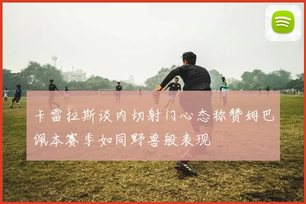 卡雷拉斯谈内切射门心态称赞姆巴佩本赛季如同野兽般表现