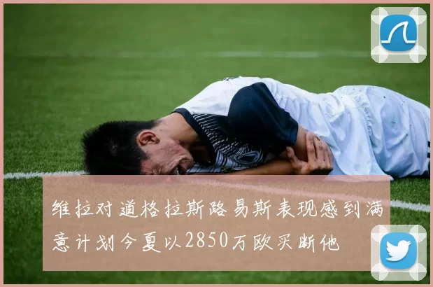 维拉对道格拉斯路易斯表现感到满意计划今夏以2850万欧买断他